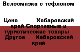 Велосмазка с тефлоном › Цена ­ 410 - Хабаровский край Спортивные и туристические товары » Другое   . Хабаровский край